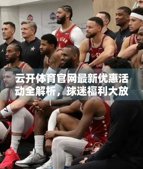 云开体育官网最新优惠活动全解析，球迷福利大放送，省钱看球不踩雷！