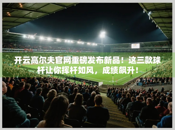 开云高尔夫官网重磅发布新品！这三款球杆让你挥杆如风，成绩飙升！