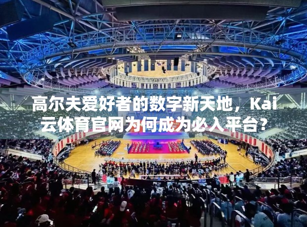 高尔夫爱好者的数字新天地，Kai云体育官网为何成为必入平台？